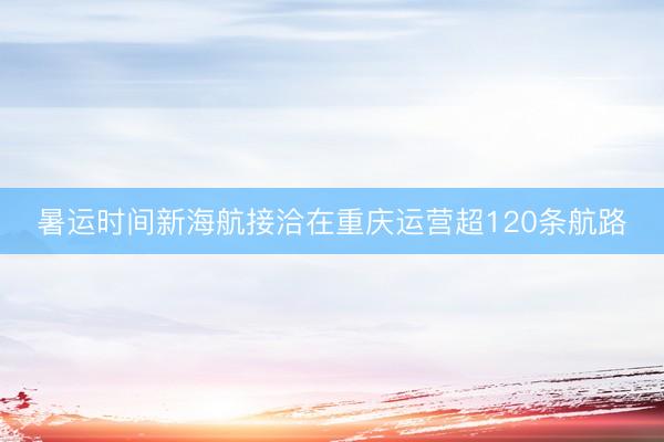 暑运时间新海航接洽在重庆运营超120条航路