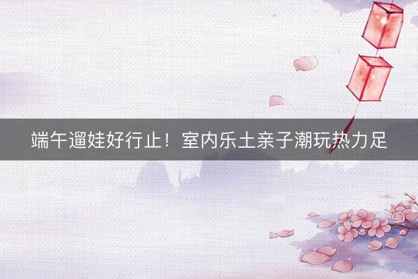端午遛娃好行止！室内乐土亲子潮玩热力足