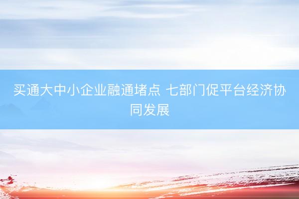 买通大中小企业融通堵点 七部门促平台经济协同发展