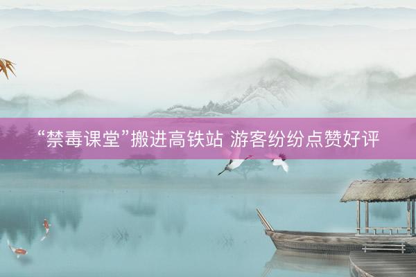 “禁毒课堂”搬进高铁站 游客纷纷点赞好评