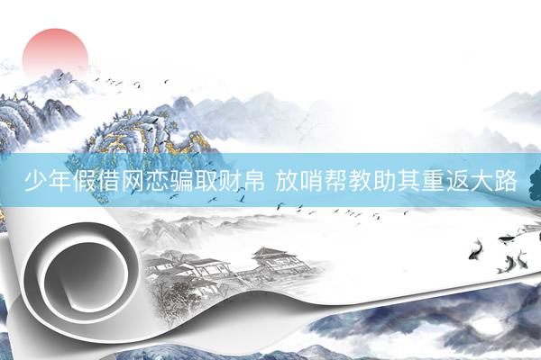 少年假借网恋骗取财帛 放哨帮教助其重返大路