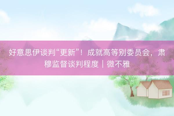 好意思伊谈判“更新”！成就高等别委员会，肃穆监督谈判程度｜微不雅